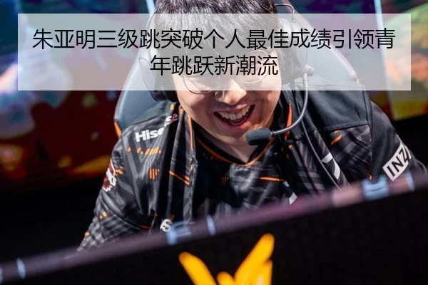 朱亚明三级跳突破个人最佳成绩引领青年跳跃新潮流
